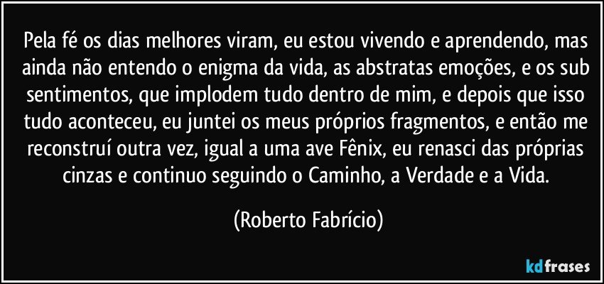 Pela fé os dias melhores viram, eu estou vivendo e aprendendo, mas ainda não entendo o enigma da vida, as abstratas emoções, e os sub sentimentos, que implodem tudo dentro de mim, e depois que isso tudo aconteceu, eu juntei os meus próprios fragmentos, e então me reconstruí outra vez, igual a uma ave Fênix, eu renasci das próprias cinzas e continuo seguindo o Caminho, a Verdade e a Vida. (Roberto Fabrício)