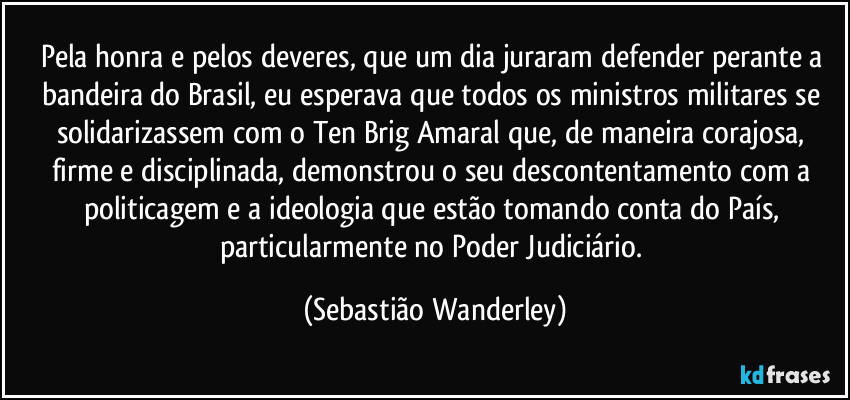 Pela honra e pelos deveres, que um dia juraram defender perante a bandeira do Brasil, eu esperava que todos os ministros militares se solidarizassem com o Ten Brig Amaral que, de maneira corajosa, firme e disciplinada, demonstrou o seu descontentamento com a politicagem e a ideologia que estão tomando conta do País, particularmente no Poder Judiciário. (Sebastião Wanderley)
