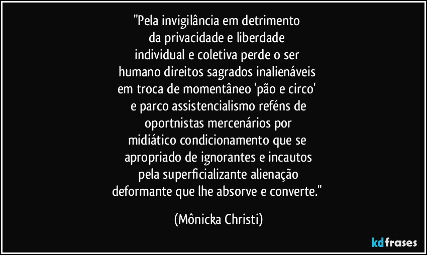 "Pela invigilância em detrimento
da privacidade e liberdade
individual e coletiva perde o ser
humano direitos sagrados inalienáveis
em troca de momentâneo 'pão e circo'
e parco assistencialismo reféns de
oportnistas mercenários por
midiático condicionamento que se
apropriado de ignorantes e incautos
pela superficializante alienação
deformante que lhe absorve e converte." (Mônicka Christi)