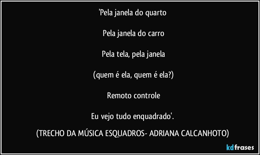 'Pela janela do quarto

 Pela janela do carro

 Pela tela, pela janela

 (quem é ela, quem é ela?)

 Remoto controle

 Eu vejo tudo enquadrado'. (TRECHO DA MÚSICA ESQUADROS- ADRIANA CALCANHOTO)