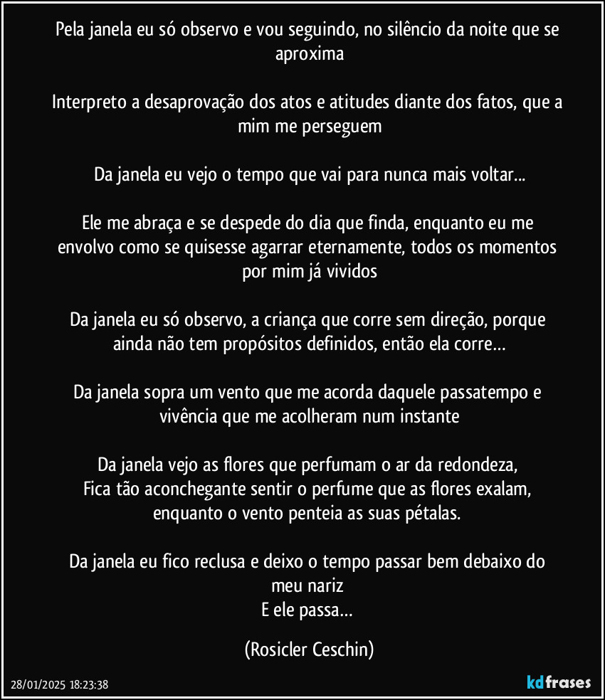 Pela janela eu só observo e vou seguindo, no silêncio da noite que se aproxima

Interpreto a desaprovação dos atos e atitudes diante dos fatos, que a mim me  perseguem

Da janela eu vejo o tempo que vai para nunca mais voltar...

Ele me abraça e se despede do dia que finda, enquanto eu me envolvo como se quisesse agarrar eternamente, todos os momentos por mim já vividos

Da janela eu só observo, a criança que corre sem direção, porque ainda não tem propósitos definidos, então ela corre…

Da janela sopra um vento que me acorda daquele passatempo e vivência que me acolheram num instante

Da janela vejo as flores que perfumam o ar da redondeza, 
Fica tão aconchegante sentir o perfume que as flores exalam, enquanto o vento penteia as suas pétalas. 

Da janela eu fico reclusa e deixo o tempo passar bem debaixo do meu nariz 
E ele passa… (Rosicler Ceschin)