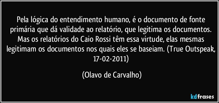 Pela lógica do entendimento humano, é o documento de fonte primária que dá validade ao relatório, que legitima os documentos. Mas os relatórios do Caio Rossi têm essa virtude, elas mesmas legitimam os documentos nos quais eles se baseiam. (True Outspeak, 17-02-2011) (Olavo de Carvalho)