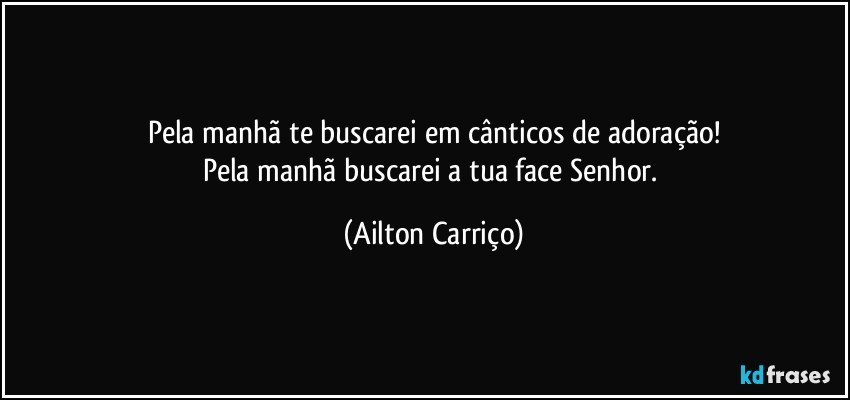 Pela manhã te buscarei em cânticos de adoração!
Pela manhã buscarei a tua face Senhor. (Ailton Carriço)