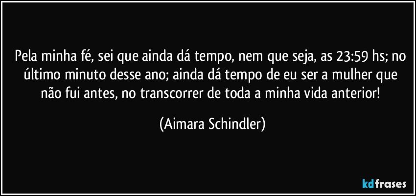 Pela minha fé, sei que ainda dá tempo, nem que seja, as 23:59 hs; no último minuto desse ano; ainda dá tempo de eu ser a mulher que não fui antes, no transcorrer de toda a minha vida anterior! (Aimara Schindler)