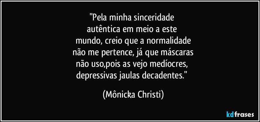 "Pela minha sinceridade 
autêntica em meio a este 
mundo, creio que a normalidade
não me pertence, já que máscaras
não uso,pois as vejo medíocres, 
depressivas jaulas decadentes." (Mônicka Christi)