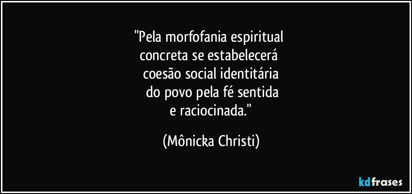 "Pela morfofania espiritual 
concreta se estabelecerá 
coesão social identitária
 do povo pela fé sentida
 e raciocinada." (Mônicka Christi)
