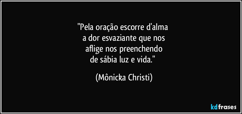 "Pela oração escorre d'alma 
a dor esvaziante que nos
aflige nos preenchendo
de sábia luz e vida." (Mônicka Christi)