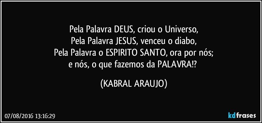 Pela Palavra DEUS, criou o Universo,
Pela Palavra JESUS, venceu o diabo,
Pela Palavra o ESPIRITO SANTO, ora por nós;
e nós, o que fazemos da PALAVRA!? (KABRAL ARAUJO)