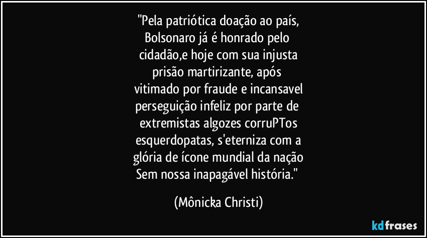 "Pela patriótica doação ao país,
Bolsonaro já é honrado pelo 
cidadão,e hoje com sua injusta
prisão martirizante, após 
vitimado por fraude e incansavel
perseguição infeliz por parte de 
extremistas algozes corruPTos
esquerdopatas, s'eterniza com a
glória de ícone mundial da nação
Sem nossa inapagável história." (Mônicka Christi)