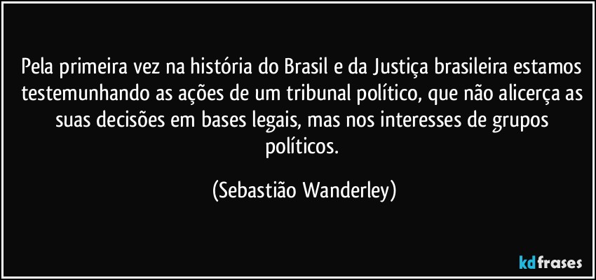 Pela primeira vez na história do Brasil e da Justiça brasileira estamos testemunhando as ações de um tribunal político, que não alicerça as suas decisões em bases legais, mas nos interesses de grupos políticos. (Sebastião Wanderley)