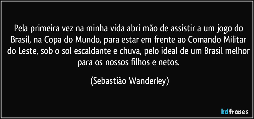 Pela primeira vez na minha vida abri mão de assistir a um jogo do Brasil, na Copa do Mundo, para estar em frente ao Comando Militar do Leste, sob o sol escaldante e chuva, pelo ideal de um Brasil melhor para os nossos filhos e netos. (Sebastião Wanderley)