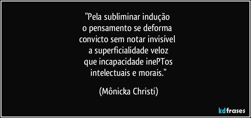 "Pela subliminar indução
o pensamento se deforma
convicto sem notar invisível
a superficialidade veloz
que incapacidade inePTos
intelectuais e morais." (Mônicka Christi)