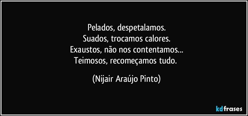 Pelados, despetalamos.
Suados, trocamos calores.
Exaustos, não nos contentamos...
Teimosos, recomeçamos tudo. (Nijair Araújo Pinto)