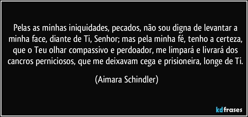 Pelas as minhas iniquidades, pecados, não sou digna de levantar a minha face, diante de Ti, Senhor; mas pela minha fé, tenho a certeza, que o Teu olhar compassivo e perdoador, me limpará e livrará dos cancros perniciosos, que me deixavam cega e prisioneira, longe de Ti. (Aimara Schindler)