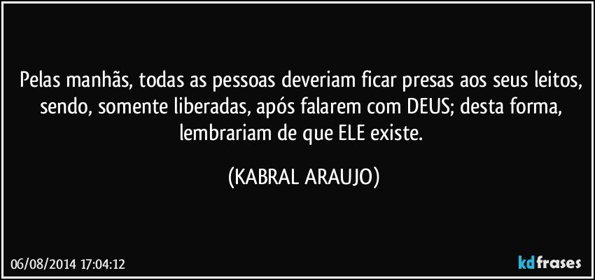 Pelas manhãs, todas as pessoas deveriam ficar presas aos seus leitos, sendo, somente liberadas, após falarem com DEUS; desta forma, lembrariam de que ELE existe. (KABRAL ARAUJO)