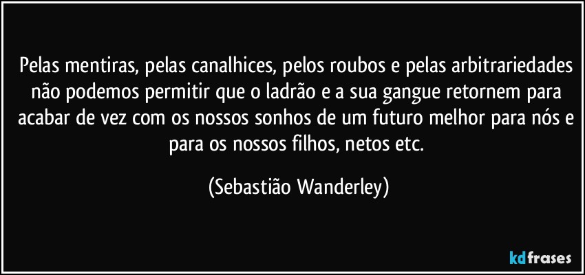 Pelas mentiras, pelas canalhices, pelos roubos e pelas arbitrariedades não podemos permitir que o ladrão e a sua gangue retornem para acabar de vez com os nossos sonhos de um futuro melhor para nós e para os nossos filhos, netos etc. (Sebastião Wanderley)