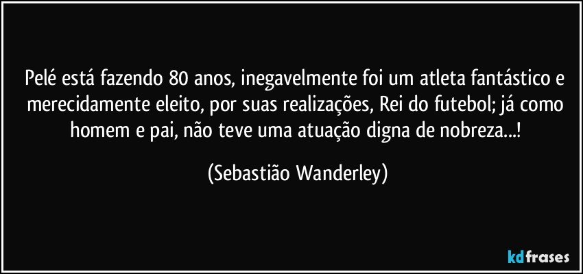 Pelé está fazendo 80 anos, inegavelmente foi um atleta fantástico e merecidamente eleito, por suas realizações, Rei do futebol; já como homem e pai, não teve uma atuação digna de nobreza...! (Sebastião Wanderley)