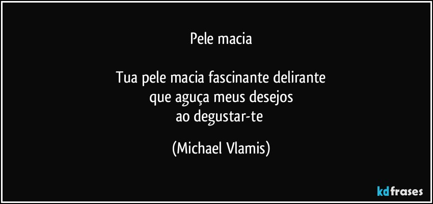 Pele macia

Tua pele macia fascinante delirante
que aguça meus desejos
ao degustar-te (Michael Vlamis)