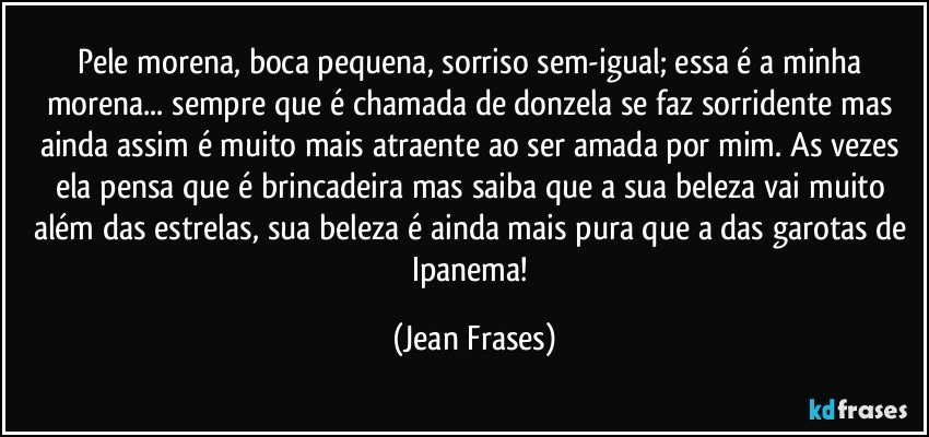 Pele morena, boca pequena, sorriso sem-igual; essa é a minha morena... sempre que é chamada de donzela se faz sorridente mas ainda assim é muito mais atraente ao ser amada por mim. As vezes ela pensa que é brincadeira mas saiba que a sua beleza vai muito além das estrelas, sua beleza é ainda mais pura que a das garotas de Ipanema! (Jean Frases)