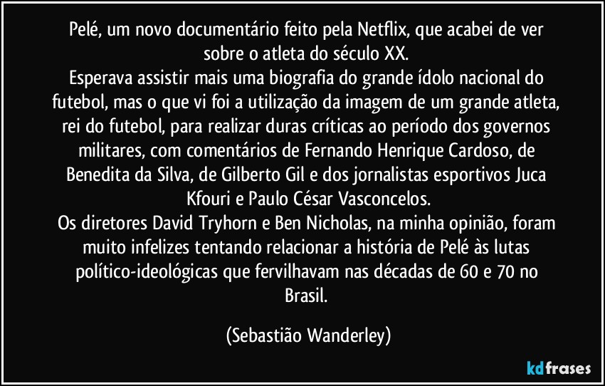 Pelé, um novo documentário feito pela Netflix, que acabei de ver sobre o atleta do século XX. 
Esperava assistir mais uma biografia do grande ídolo nacional do futebol, mas o que vi foi a utilização da imagem de um grande atleta, rei do futebol, para realizar duras críticas ao período dos governos militares, com comentários de Fernando Henrique Cardoso, de Benedita da Silva, de Gilberto Gil e dos jornalistas esportivos Juca Kfouri e Paulo César Vasconcelos.
Os diretores David Tryhorn e Ben Nicholas, na minha opinião, foram muito infelizes tentando relacionar a história de Pelé às lutas político-ideológicas que fervilhavam nas décadas de 60 e 70 no Brasil. (Sebastião Wanderley)