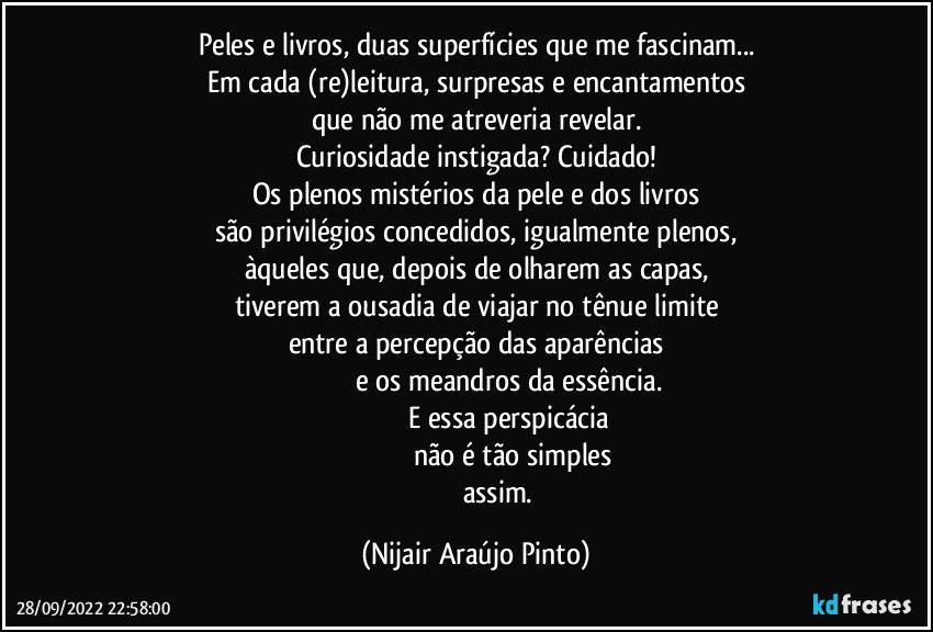 Peles e livros, duas superfícies que me fascinam...
Em cada (re)leitura, surpresas e encantamentos
que não me atreveria revelar.
Curiosidade instigada? Cuidado!
Os plenos mistérios da pele e dos livros
são privilégios concedidos, igualmente plenos,
àqueles que, depois de olharem as capas,
tiverem a ousadia de viajar no tênue limite
entre a percepção das aparências
                                   e os meandros da essência.
                                  E essa perspicácia
                                       não é tão simples
                         assim. (Nijair Araújo Pinto)