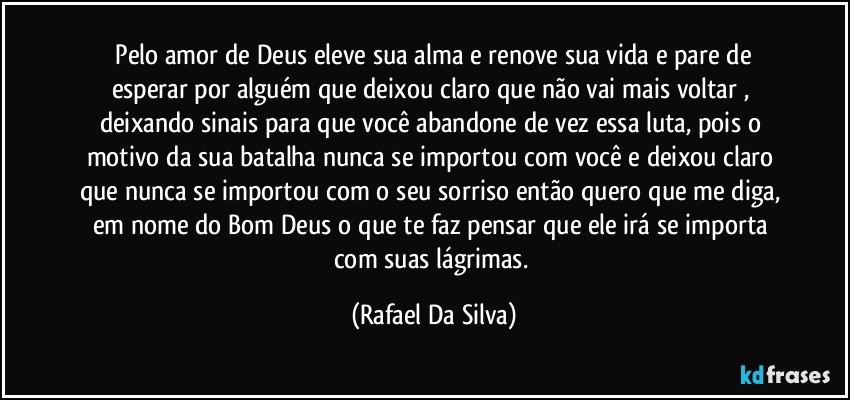 ⁠Pelo amor de Deus eleve sua alma e renove sua vida e pare de esperar por alguém que deixou claro que não vai mais voltar , deixando sinais para que você abandone de vez essa luta, pois o motivo da sua batalha  nunca se importou com você e deixou claro que nunca se importou com o seu sorriso então quero que me diga, em nome do Bom Deus o que te faz pensar que ele irá se importa com suas lágrimas. (Rafael Da Silva)