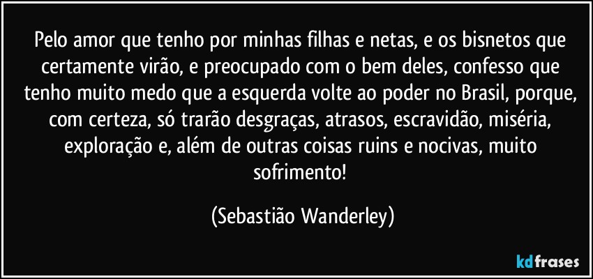 Pelo amor que tenho por minhas filhas e netas, e os bisnetos que certamente virão, e preocupado com o bem deles, confesso que tenho muito medo que a esquerda volte ao poder no Brasil, porque, com certeza, só trarão desgraças, atrasos, escravidão, miséria, exploração e, além de outras coisas ruins e nocivas, muito sofrimento! (Sebastião Wanderley)