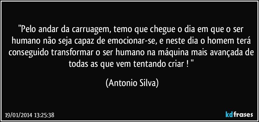 "Pelo andar da carruagem, temo que chegue o dia em que o ser humano não seja capaz de emocionar-se, e neste dia o homem terá conseguido transformar o ser humano na máquina mais avançada de todas as que vem tentando criar ! " (Antonio Silva)