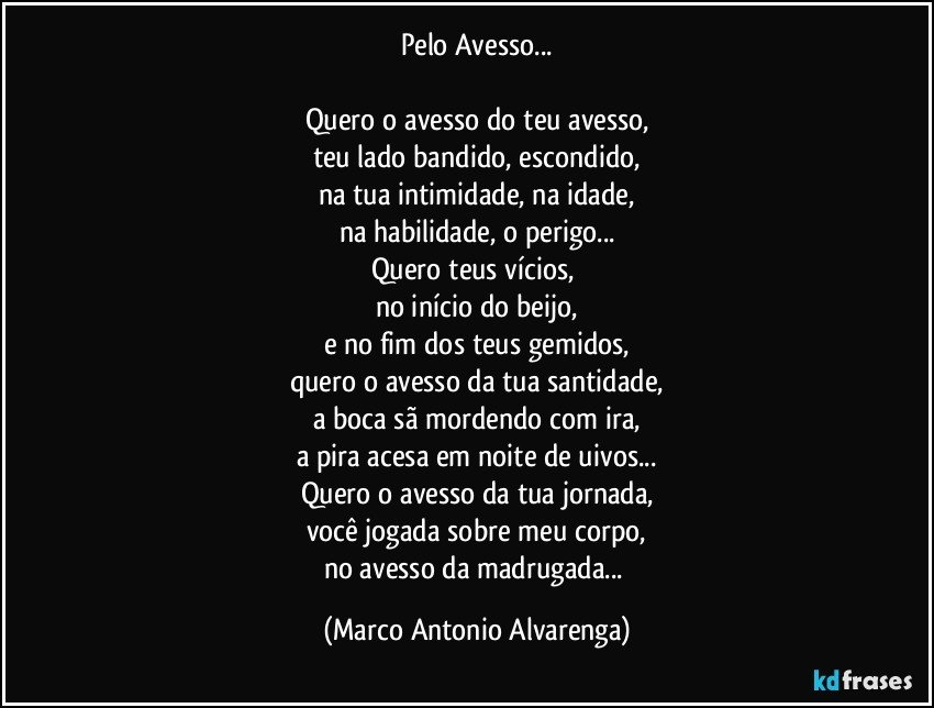 Pelo Avesso...

Quero o avesso do teu avesso,
teu lado bandido, escondido,
na tua intimidade, na idade,
na habilidade, o perigo...
Quero teus vícios, 
no início do beijo,
e no fim dos teus gemidos,
quero o avesso da tua santidade,
a boca sã mordendo com ira,
a pira acesa em noite de uivos...
Quero o avesso da tua jornada,
você jogada sobre meu corpo,
no avesso da madrugada... (Marco Antonio Alvarenga)