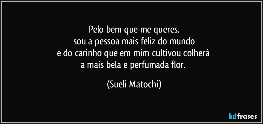 Pelo bem que me queres.
sou a pessoa mais feliz do mundo
e do carinho que em mim cultivou colherá 
a mais bela e perfumada flor. (Sueli Matochi)