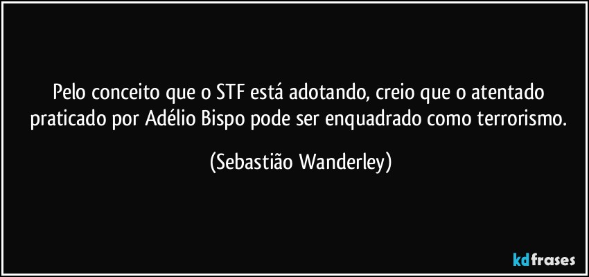 Pelo conceito que o STF está adotando, creio que o atentado praticado por Adélio Bispo pode ser enquadrado como terrorismo. (Sebastião Wanderley)