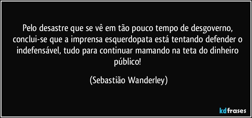 Pelo desastre que se vê em tão pouco tempo de desgoverno, conclui-se que a imprensa esquerdopata está tentando defender o indefensável, tudo para continuar mamando na teta do dinheiro público! (Sebastião Wanderley)