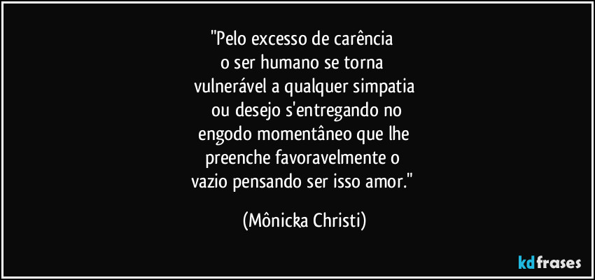 "Pelo excesso de carência 
o ser humano se torna 
vulnerável a qualquer simpatia
 ou desejo s'entregando no
 engodo momentâneo que lhe 
preenche favoravelmente o 
vazio pensando ser isso amor." (Mônicka Christi)
