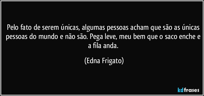 Pelo fato de serem únicas, algumas pessoas acham que são as únicas pessoas do mundo e não são. Pega leve, meu bem que o saco enche e a fila anda. (Edna Frigato)