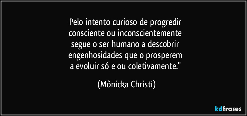 Pelo intento curioso de progredir 
consciente ou inconscientemente 
segue o ser humano a descobrir 
engenhosidades que o prosperem 
a evoluir só e/ou coletivamente." (Mônicka Christi)