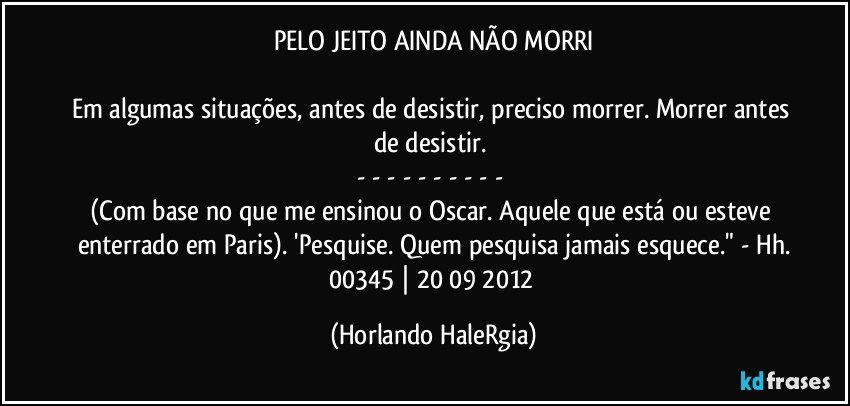 PELO JEITO AINDA NÃO MORRI

Em algumas situações, antes de desistir, preciso morrer. Morrer antes de desistir. 
- - - - - - - - - - 
(Com base no que me ensinou o Oscar. Aquele que está ou esteve enterrado em Paris). 'Pesquise. Quem pesquisa jamais esquece." - Hh.
00345 | 20/09/2012 (Horlando HaleRgia)