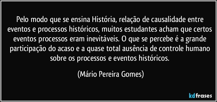 Pelo modo que se ensina História, relação de causalidade entre eventos e processos históricos, muitos estudantes acham que certos eventos/processos eram inevitáveis. O que se percebe é a grande participação do acaso e a quase total ausência de controle humano sobre os processos e eventos históricos. (Mário Pereira Gomes)