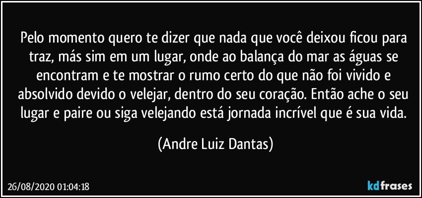 Pelo momento quero te dizer que nada que você deixou ficou para traz, más sim em um lugar, onde ao balança do mar as águas se encontram e te mostrar o rumo certo do que não foi vivido e absolvido devido o velejar, dentro do seu coração. Então ache o seu lugar e paire ou siga velejando está jornada incrível que é sua vida. (Andre Luiz Dantas)