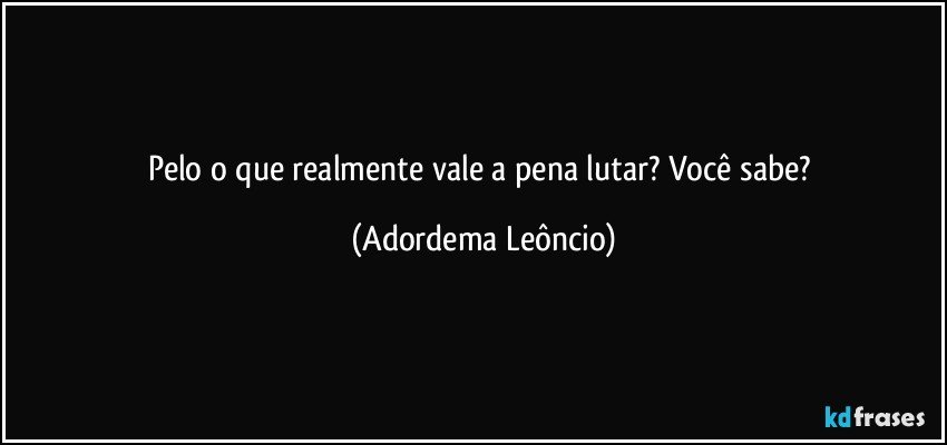 Pelo o que realmente vale a pena lutar? Você sabe? (Adordema Leôncio)
