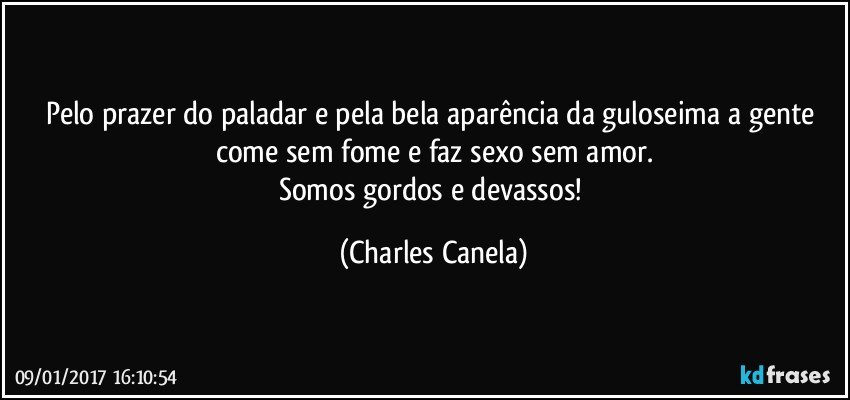 Pelo prazer do paladar e pela bela aparência da guloseima a gente come sem fome e faz sexo sem amor.
Somos gordos e devassos! (Charles Canela)