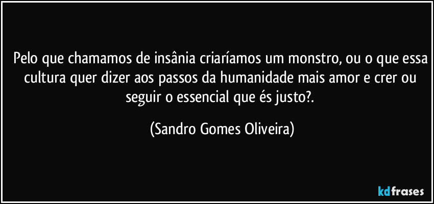 Pelo que chamamos de insânia criaríamos um monstro, ou o que essa cultura quer dizer aos passos da humanidade mais amor e crer ou seguir o essencial que és justo?. (Sandro Gomes Oliveira)