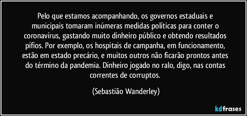 Pelo que estamos acompanhando, os governos estaduais e municipais tomaram  inúmeras medidas políticas para conter o coronavírus, gastando muito dinheiro público e obtendo resultados pífios. Por exemplo, os hospitais de campanha, em funcionamento, estão em estado precário, e muitos outros não ficarão prontos antes do término da pandemia. Dinheiro jogado no ralo, digo, nas contas correntes de corruptos. (Sebastião Wanderley)