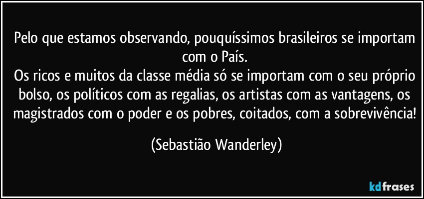 Pelo que estamos observando, pouquíssimos brasileiros se importam com o País. 
Os ricos e muitos da classe média só se importam com o seu próprio bolso, os políticos com as regalias, os artistas com as vantagens, os magistrados com o poder e os pobres, coitados, com a sobrevivência! (Sebastião Wanderley)