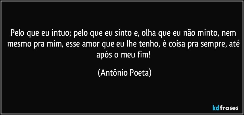 Pelo que eu intuo; pelo que eu sinto e, olha que eu não minto, nem mesmo pra mim, esse amor que eu lhe tenho, é coisa pra sempre, até após o meu fim! (Antônio Poeta)