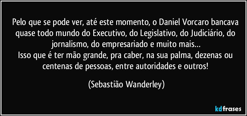 Pelo que se pode ver, até este momento, o Daniel Vorcaro bancava quase todo mundo do Executivo, do Legislativo, do Judiciário, do jornalismo, do empresariado e muito mais…
Isso que é ter mão grande, pra caber, na sua palma, dezenas ou centenas de pessoas, entre autoridades e outros! (Sebastião Wanderley)