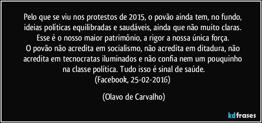 Pelo que se viu nos protestos de 2015, o povão ainda tem, no fundo, ideias políticas equilibradas e saudáveis, ainda que não muito claras. Esse é o nosso maior patrimônio, a rigor a nossa única força. 
O povão não acredita em socialismo, não acredita em ditadura, não acredita em tecnocratas iluminados e não confia nem um pouquinho na classe política. Tudo isso é sinal de saúde.
(Facebook, 25-02-2016) (Olavo de Carvalho)