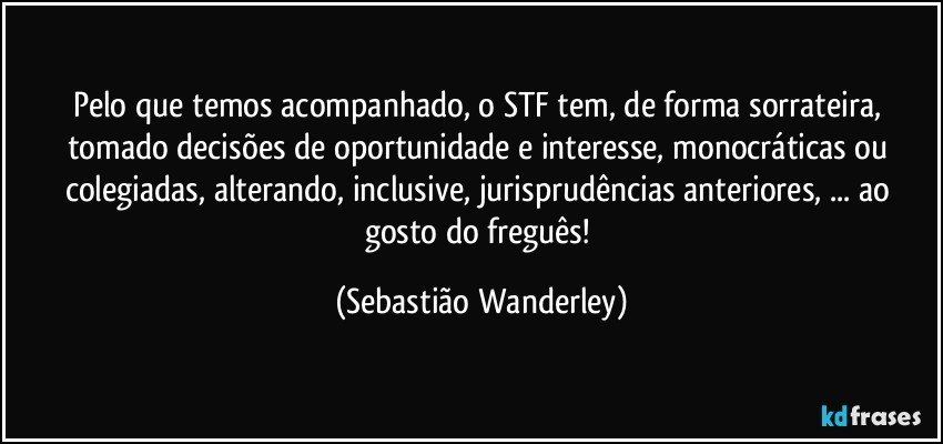 Pelo que temos acompanhado, o STF tem, de forma sorrateira, tomado decisões de oportunidade e interesse, monocráticas ou colegiadas, alterando, inclusive, jurisprudências anteriores, ... ao gosto do freguês! (Sebastião Wanderley)