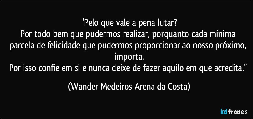 "Pelo que vale a pena lutar?
Por todo bem que pudermos realizar, porquanto cada mínima parcela de felicidade que pudermos proporcionar ao nosso próximo, importa.
Por isso confie em si e nunca deixe de fazer aquilo em que acredita." (Wander Medeiros Arena da Costa)