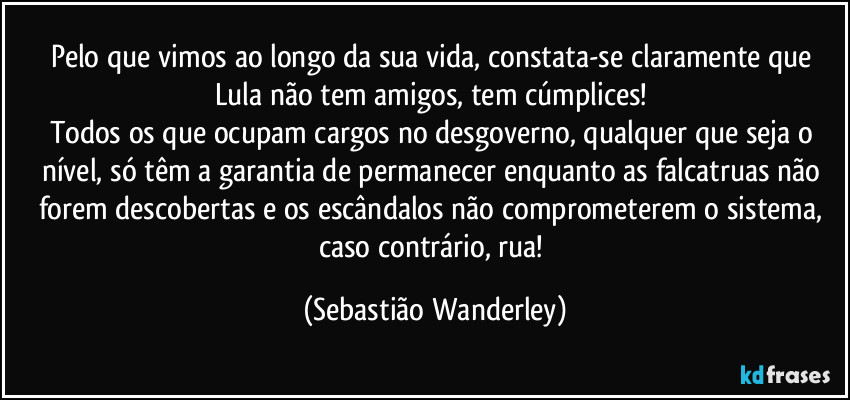 Pelo que vimos ao longo da sua vida, constata-se claramente que Lula não tem amigos, tem cúmplices! 
Todos os que ocupam cargos no desgoverno, qualquer que seja o nível, só têm a garantia de permanecer enquanto as falcatruas não forem descobertas e os escândalos não comprometerem o sistema, caso contrário, rua! (Sebastião Wanderley)
