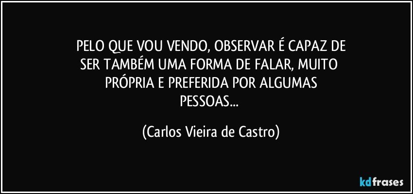 PELO QUE VOU VENDO, OBSERVAR É CAPAZ DE
SER TAMBÉM UMA FORMA DE FALAR, MUITO 
PRÓPRIA E PREFERIDA POR ALGUMAS
PESSOAS... (Carlos Vieira de Castro)